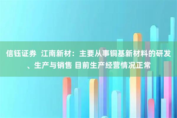 信钰证券  江南新材：主要从事铜基新材料的研发、生产与销售 目前生产经营情况正常