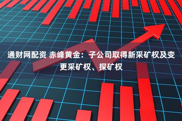 通财网配资 赤峰黄金：子公司取得新采矿权及变更采矿权、探矿权