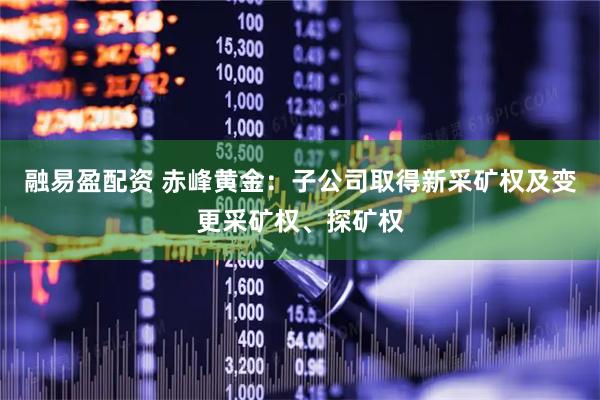 融易盈配资 赤峰黄金：子公司取得新采矿权及变更采矿权、探矿权