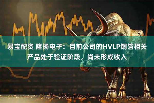 易宝配资 隆扬电子：目前公司的HVLP铜箔相关产品处于验证阶段，尚未形成收入