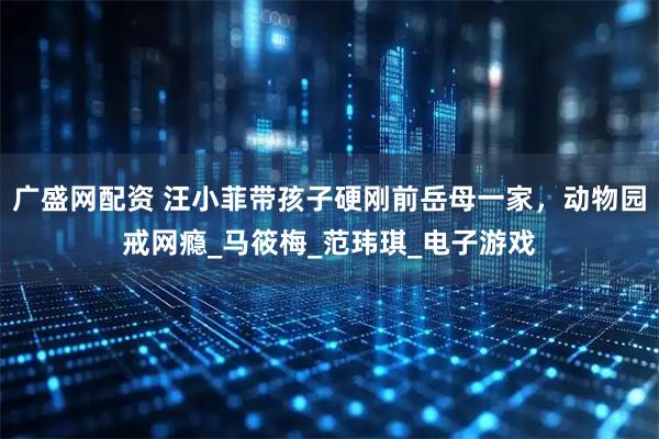 广盛网配资 汪小菲带孩子硬刚前岳母一家，动物园戒网瘾_马筱梅_范玮琪_电子游戏
