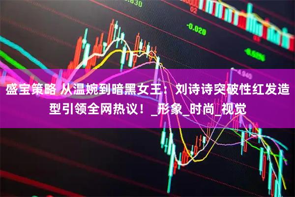 盛宝策略 从温婉到暗黑女王：刘诗诗突破性红发造型引领全网热议！_形象_时尚_视觉