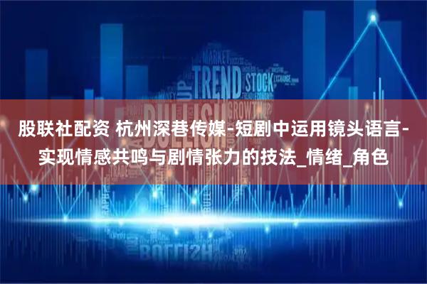 股联社配资 杭州深巷传媒-短剧中运用镜头语言-实现情感共鸣与剧情张力的技法_情绪_角色