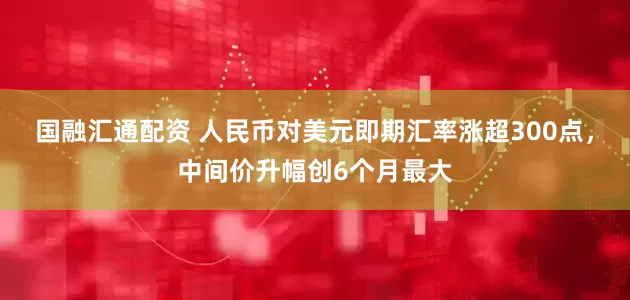 国融汇通配资 人民币对美元即期汇率涨超300点，中间价升幅创6个月最大