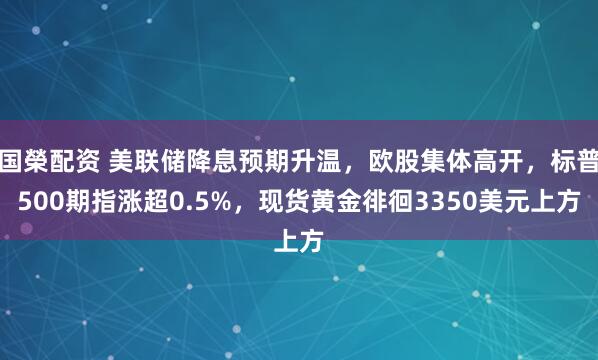 国榮配资 美联储降息预期升温，欧股集体高开，标普500期指涨超0.5%，现货黄金徘徊3350美元上方