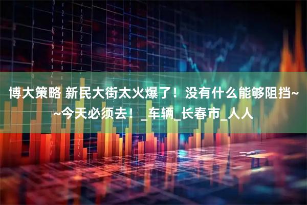 博大策略 新民大街太火爆了！没有什么能够阻挡~~今天必须去！_车辆_长春市_人人