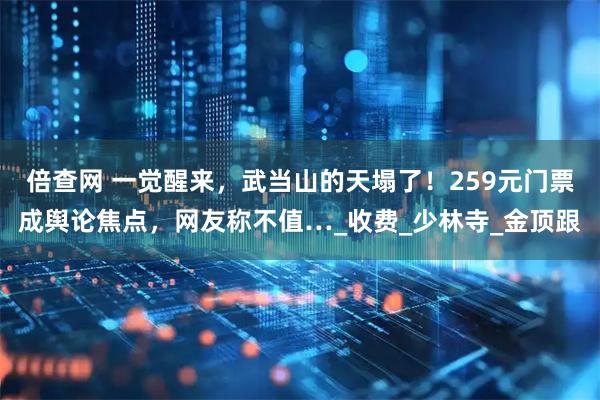倍查网 一觉醒来，武当山的天塌了！259元门票成舆论焦点，网友称不值…_收费_少林寺_金顶跟