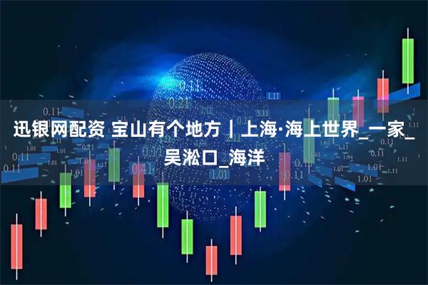 迅银网配资 宝山有个地方｜上海·海上世界_一家_吴淞口_海洋