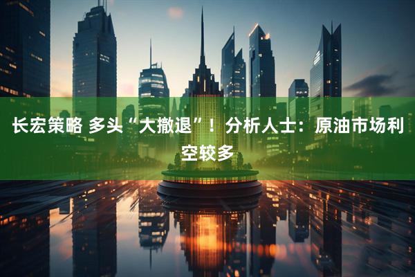 长宏策略 多头“大撤退”！分析人士：原油市场利空较多