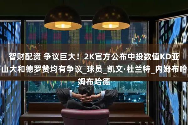 智财配资 争议巨大！2K官方公布中投数值KD亚历山大和德罗赞均有争议_球员_凯文·杜兰特_内姆布哈德