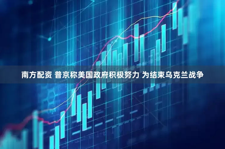 南方配资 普京称美国政府积极努力 为结束乌克兰战争