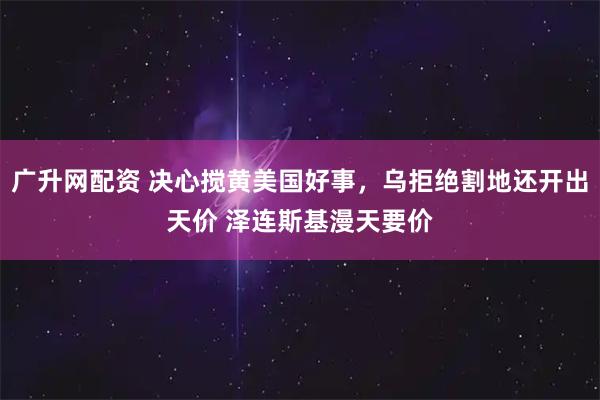 广升网配资 决心搅黄美国好事，乌拒绝割地还开出天价 泽连斯基漫天要价
