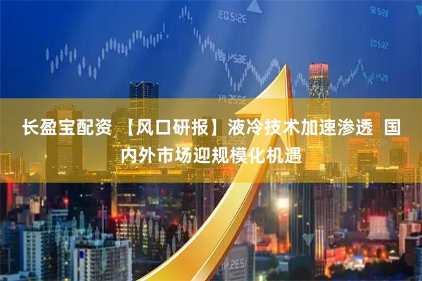 长盈宝配资 【风口研报】液冷技术加速渗透  国内外市场迎规模化机遇