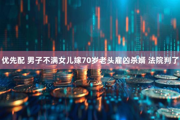 优先配 男子不满女儿嫁70岁老头雇凶杀婿 法院判了