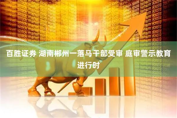 百胜证券 湖南郴州一落马干部受审 庭审警示教育进行时