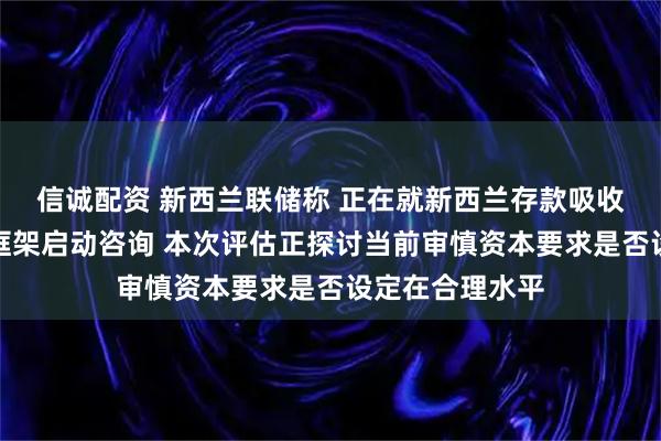 信诚配资 新西兰联储称 正在就新西兰存款吸收机构资本要求框架启动咨询 本次评估正探讨当前审慎资本要求是否设定在合理水平