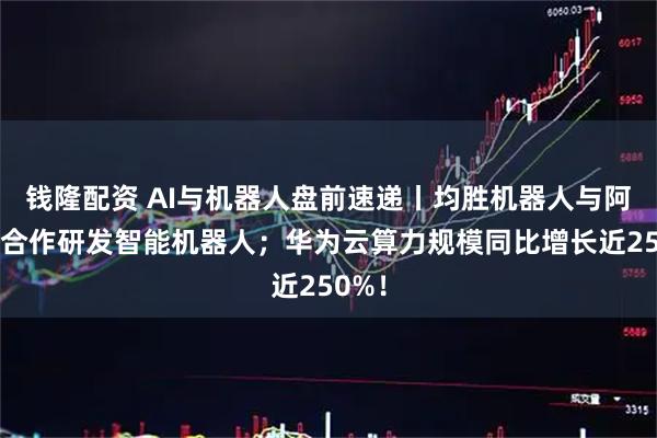 钱隆配资 AI与机器人盘前速递丨均胜机器人与阿里云合作研发智能机器人；华为云算力规模同比增长近250%！