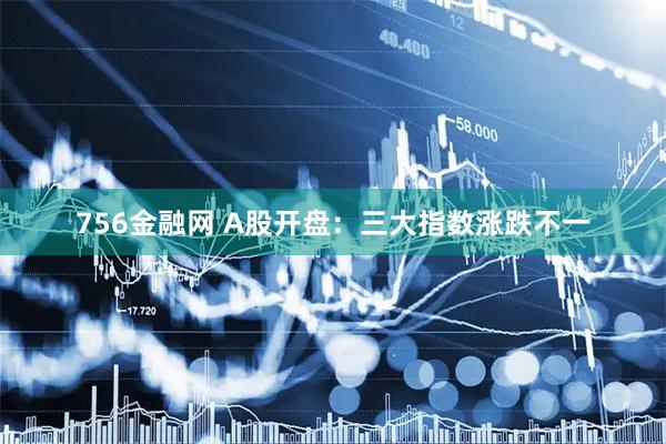 756金融网 A股开盘：三大指数涨跌不一