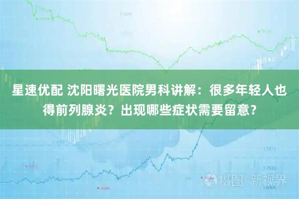 星速优配 沈阳曙光医院男科讲解：很多年轻人也得前列腺炎？出现哪些症状需要留意？