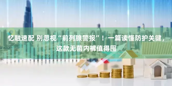 忆融速配 别忽视“前列腺警报”！一篇读懂防护关键，这款无菌内裤值得囤