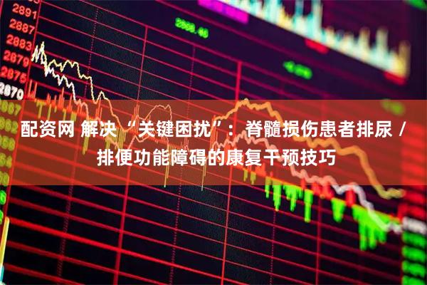 配资网 解决 “关键困扰”：脊髓损伤患者排尿 / 排便功能障碍的康复干预技巧