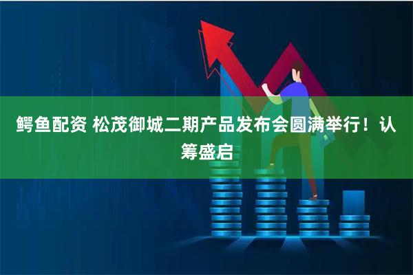 鳄鱼配资 松茂御城二期产品发布会圆满举行！认筹盛启