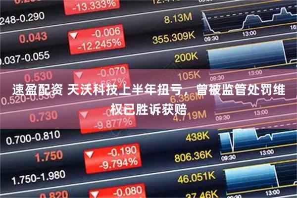 速盈配资 天沃科技上半年扭亏，曾被监管处罚维权已胜诉获赔