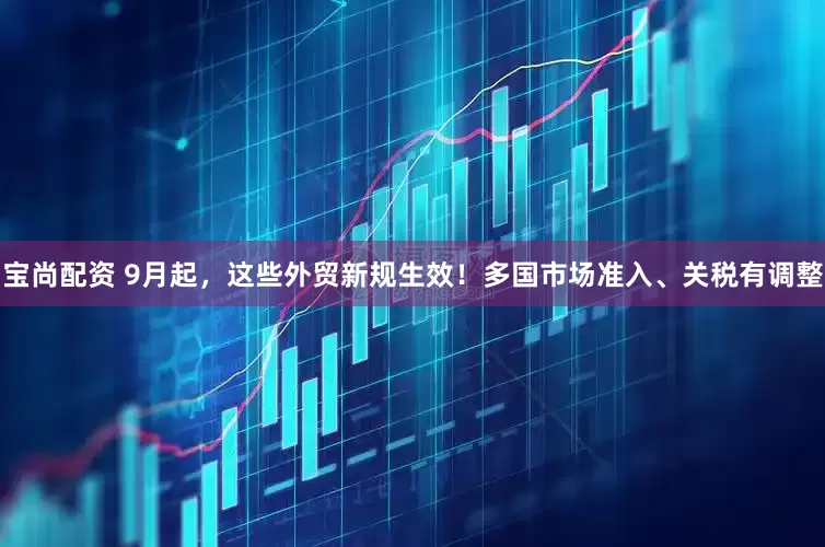 宝尚配资 9月起，这些外贸新规生效！多国市场准入、关税有调整