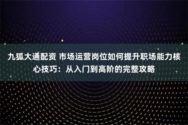 九狐大通配资 市场运营岗位如何提升职场能力核心技巧：从入门到高阶的完整攻略