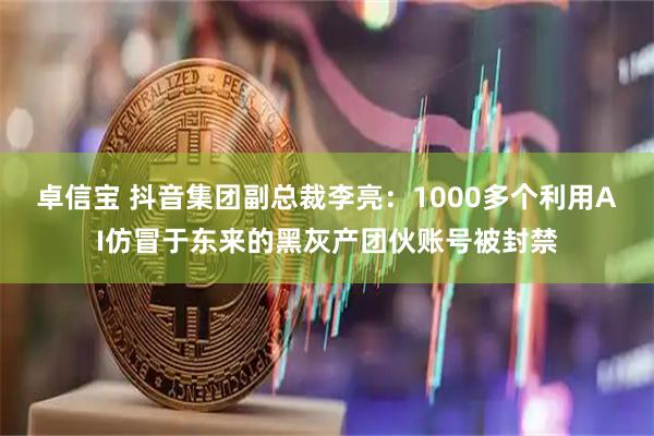 卓信宝 抖音集团副总裁李亮：1000多个利用AI仿冒于东来的黑灰产团伙账号被封禁