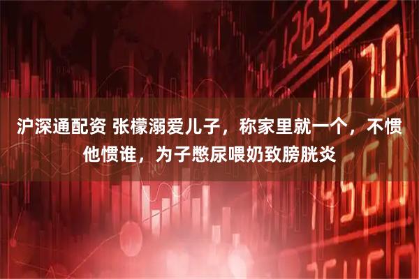 沪深通配资 张檬溺爱儿子，称家里就一个，不惯他惯谁，为子憋尿喂奶致膀胱炎