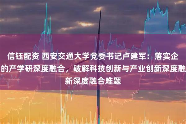 信钰配资 西安交通大学党委书记卢建军：落实企业主导的产学研深度融合，破解科技创新与产业创新深度融合难题