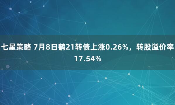 七星策略 7月8日鹤21转债上涨0.26%，转股溢价率17.54%