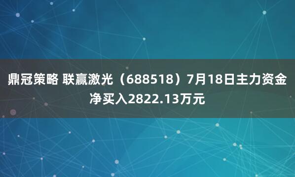鼎冠策略 联赢激光（688518）7月18日主力资金净买入2822.13万元