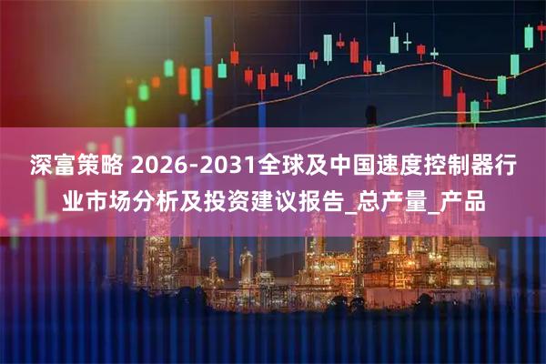 深富策略 2026-2031全球及中国速度控制器行业市场分析及投资建议报告_总产量_产品