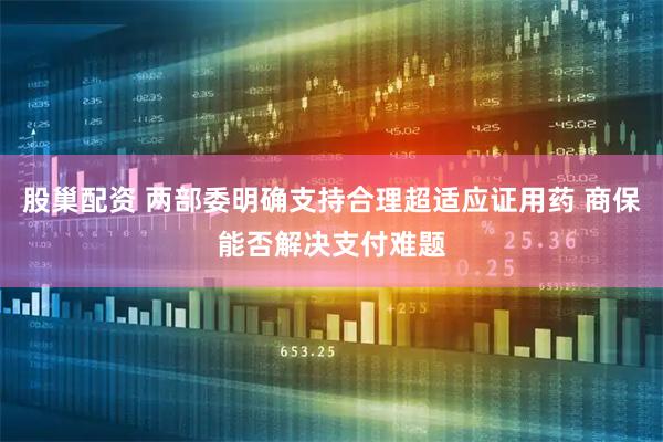 股巢配资 两部委明确支持合理超适应证用药 商保能否解决支付难题