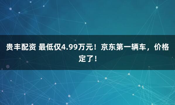 贵丰配资 最低仅4.99万元！京东第一辆车，价格定了！