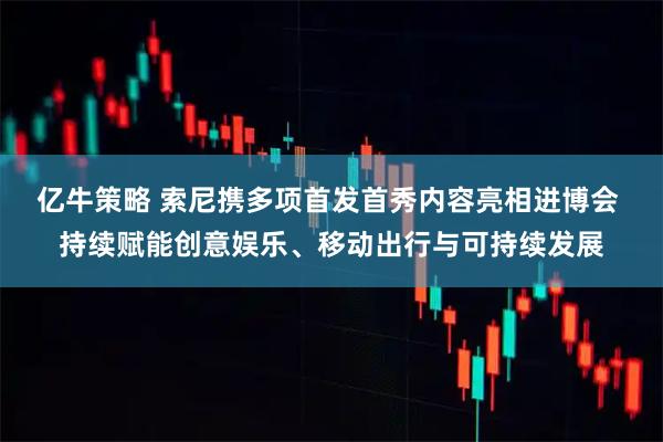 亿牛策略 索尼携多项首发首秀内容亮相进博会 持续赋能创意娱乐、移动出行与可持续发展